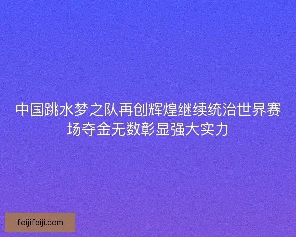 中国跳水梦之队再创辉煌继续统治世界赛场夺金无数彰显强大实力