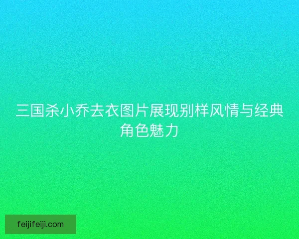 三国杀小乔去衣图片展现别样风情与经典角色魅力