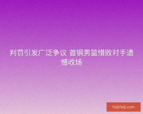 判罚引发广泛争议 首钢男篮惜败对手遗憾收场