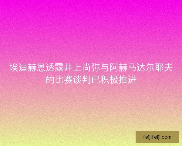 埃迪赫恩透露井上尚弥与阿赫马达尔耶夫的比赛谈判已积极推进